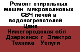 Ремонт стиральных машин, микроволновых СВЧ печей и водонагревателей. › Цена ­ 100 - Нижегородская обл., Дзержинск г. Электро-Техника » Услуги   